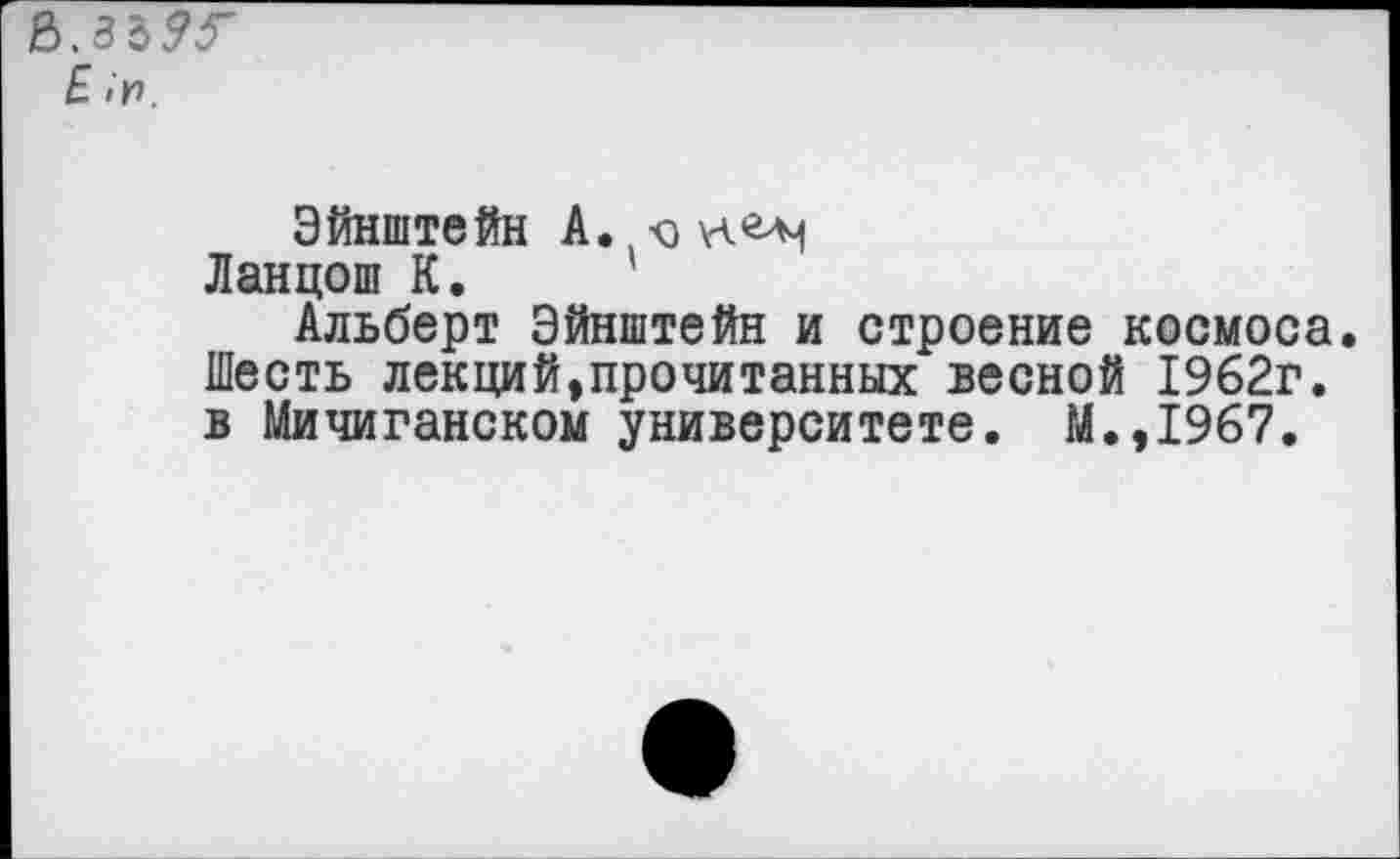 ﻿£ «и.
Эйнштейн А. -о или
Ланцош К.
Альберт Эйнштейн и строение космоса. Шесть лекций,прочитанных весной 1962г. в Мичиганском университете. М.,1967.